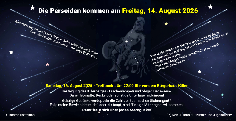 Die Perseiden kommen am Freitag, 14. August 2026 Wer in die Augen der Medusa blickt, wird zu Stein. Perseus hat sie enthauptet und kam in den Besitz einer biologischen Waffe. Aber keine Angst, heute verschießt er nur noch harmlose Schnuppen. Sternschnuppen sind keine Sterne, Schweifsterne auch nicht. Aber die hängen zusammen - ich sage Euch wie… Samstag, 16. August 2025 - Treffpunkt: Um 22:00 Uhr vor dem Bürgerhaus Killer  Besteigung des Killerberges (Taschenlampe!) und obiger Liegewiese. Daher Isomatte, Decke oder sonstige Unterlage mitbringen!  Geistige Getränke verdoppeln die Zahl der kosmischen Sichtungen! * Falls meine Bowle nicht reicht, oder nix taugt, sind flüssige Mitbringsel willkommen.  Peter freut sich über jeden Sterngucker *) Kein Alkohol für Kinder und Jugendliche!  Teilnahme kostenlos!